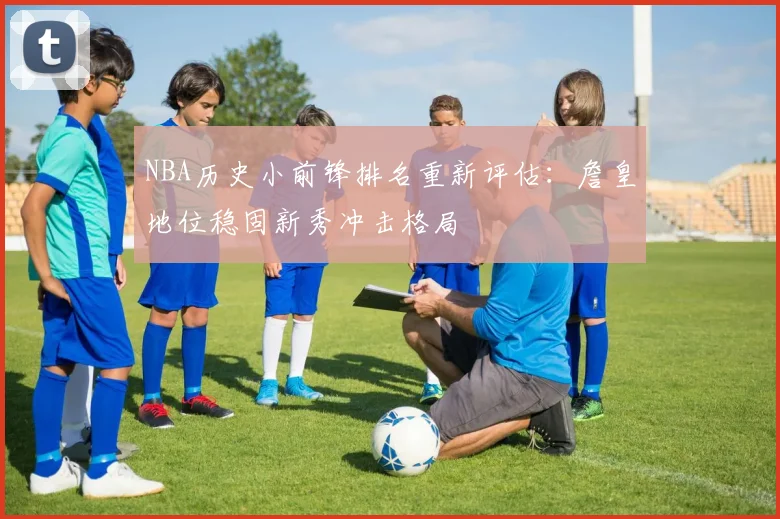 NBA历史小前锋排名重新评估：詹皇地位稳固新秀冲击格局