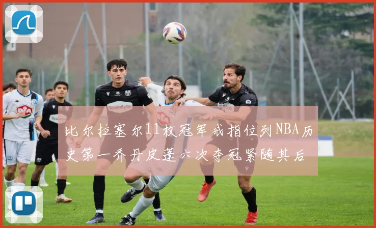 比尔拉塞尔11枚冠军戒指位列NBA历史第一乔丹皮蓬六次夺冠紧随其后