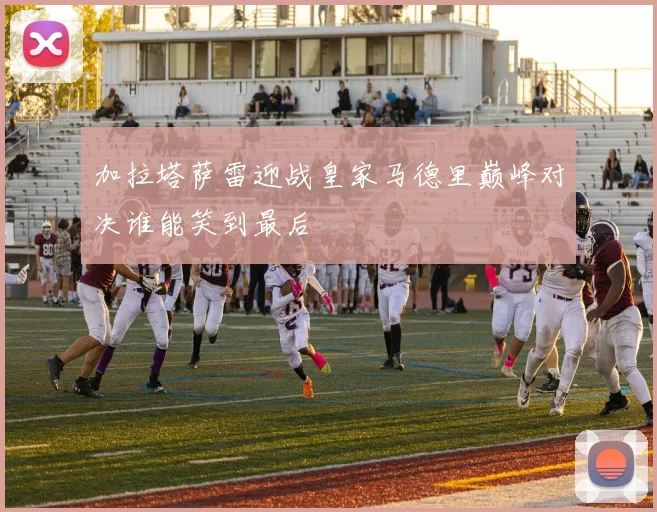 加拉塔萨雷迎战皇家马德里巅峰对决谁能笑到最后