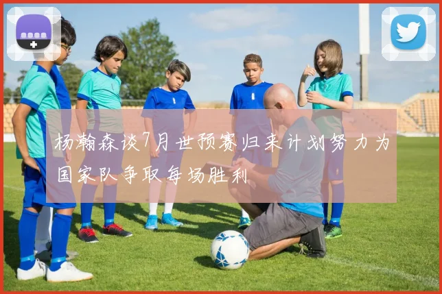 杨瀚森谈7月世预赛归来计划努力为国家队争取每场胜利
