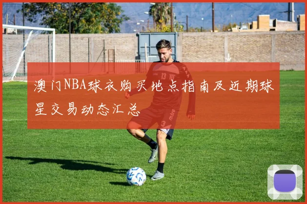 澳门NBA球衣购买地点指南及近期球星交易动态汇总