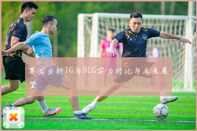 赛后分析IG与BLG实力对比与未来展望