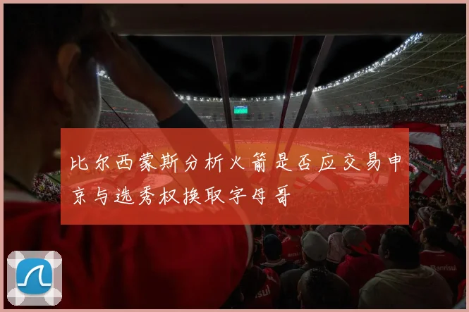 比尔西蒙斯分析火箭是否应交易申京与选秀权换取字母哥