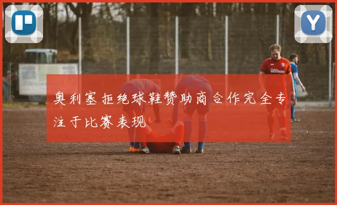 奥利塞拒绝球鞋赞助商合作完全专注于比赛表现