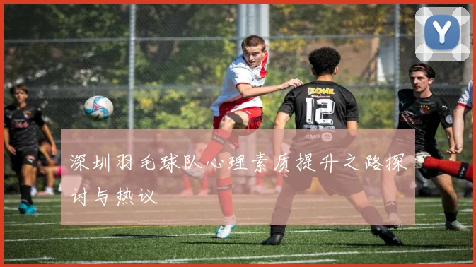 深圳羽毛球队心理素质提升之路探讨与热议