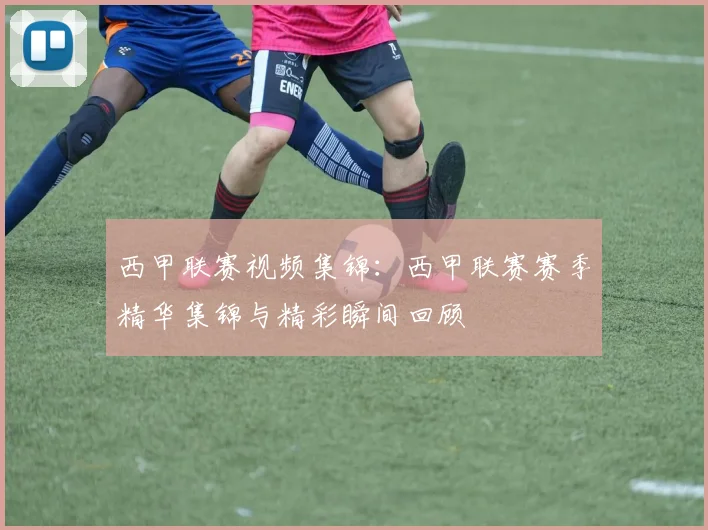 西甲联赛视频集锦：西甲联赛赛季精华集锦与精彩瞬间回顾