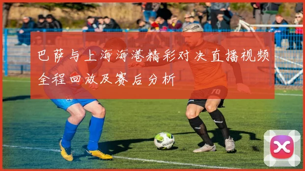 巴萨与上海海港精彩对决直播视频全程回放及赛后分析