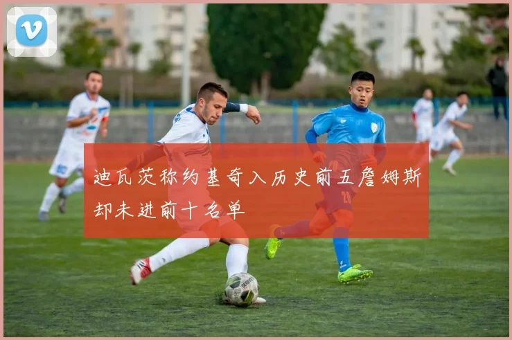 迪瓦茨称约基奇入历史前五詹姆斯却未进前十名单