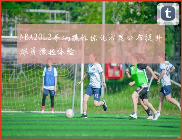 NBA2OL2手柄操作优化方案公布提升球员操控体验