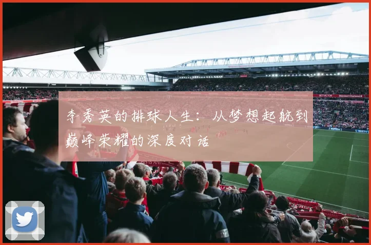 李秀英的排球人生：从梦想起航到巅峰荣耀的深度对话