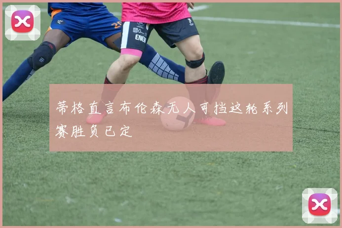 蒂格直言布伦森无人可挡这轮系列赛胜负已定